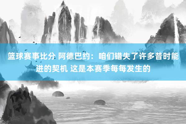 篮球赛事比分 阿德巴约：咱们错失了许多昔时能进的契机 这是本赛季每每发生的