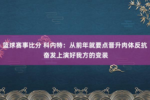 篮球赛事比分 科内特：从前年就要点晋升肉体反抗 奋发上演好我方的变装