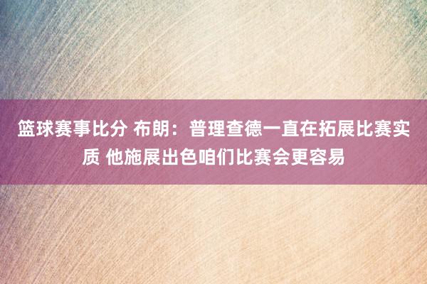 篮球赛事比分 布朗：普理查德一直在拓展比赛实质 他施展出色咱们比赛会更容易