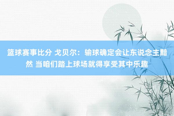 篮球赛事比分 戈贝尔：输球确定会让东说念主黯然 当咱们踏上球场就得享受其中乐趣