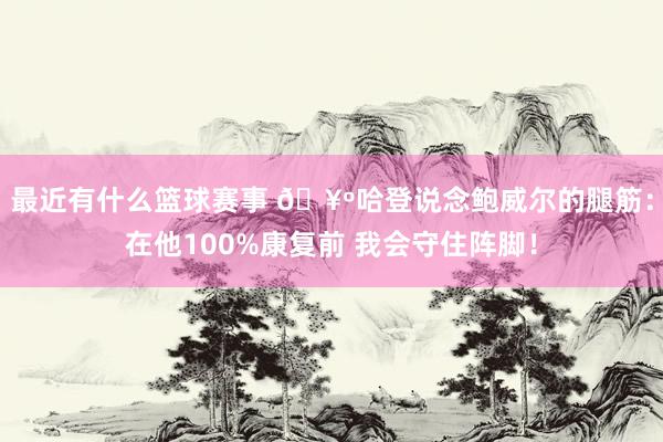 最近有什么篮球赛事 🥺哈登说念鲍威尔的腿筋：在他100%康复前 我会守住阵脚！