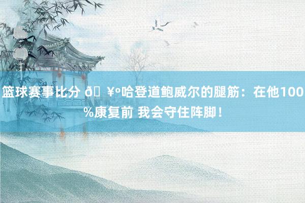 篮球赛事比分 🥺哈登道鲍威尔的腿筋：在他100%康复前 我会守住阵脚！