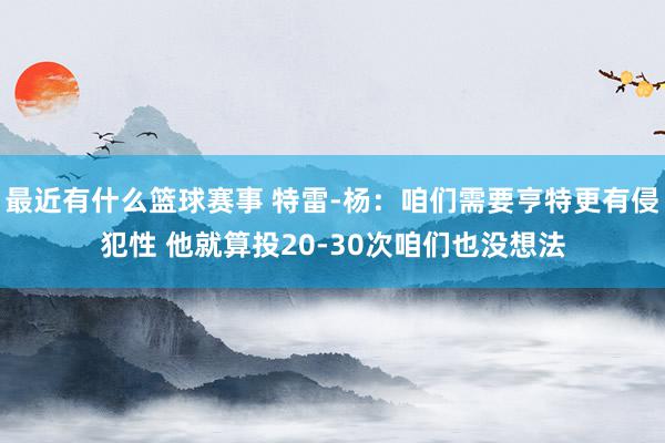 最近有什么篮球赛事 特雷-杨：咱们需要亨特更有侵犯性 他就算投20-30次咱们也没想法