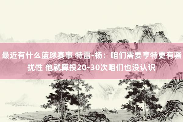 最近有什么篮球赛事 特雷-杨：咱们需要亨特更有骚扰性 他就算投20-30次咱们也没认识