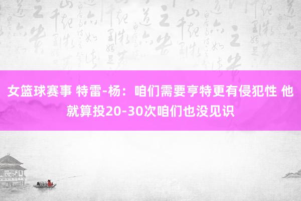 女篮球赛事 特雷-杨：咱们需要亨特更有侵犯性 他就算投20-30次咱们也没见识