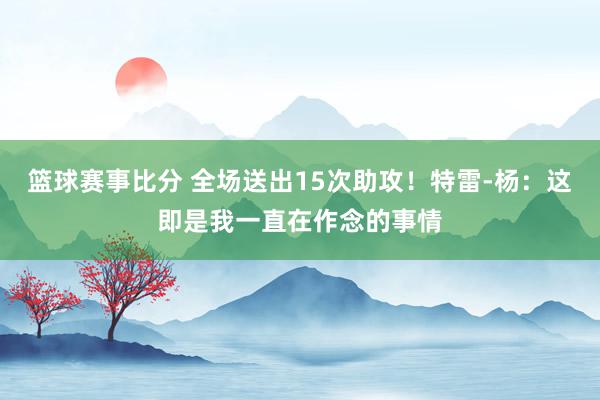 篮球赛事比分 全场送出15次助攻！特雷-杨：这即是我一直在作念的事情