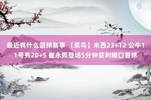 最近有什么篮球赛事 【菜鸟】米西23+12 公牛11号秀20+5 崔永熙登场5分钟获利糊口首球