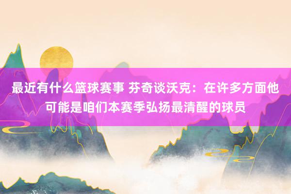 最近有什么篮球赛事 芬奇谈沃克：在许多方面他可能是咱们本赛季弘扬最清醒的球员