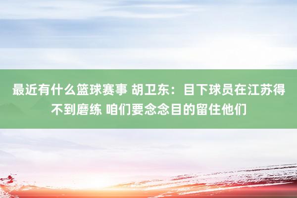 最近有什么篮球赛事 胡卫东：目下球员在江苏得不到磨练 咱们要念念目的留住他们