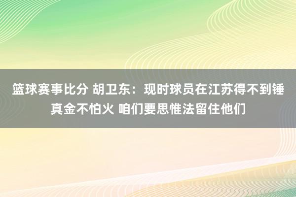 篮球赛事比分 胡卫东：现时球员在江苏得不到锤真金不怕火 咱们要思惟法留住他们