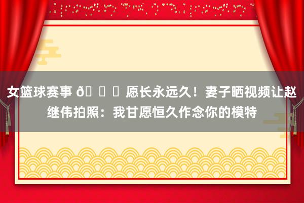 女篮球赛事 😁愿长永远久！妻子晒视频让赵继伟拍照：我甘愿恒久作念你的模特