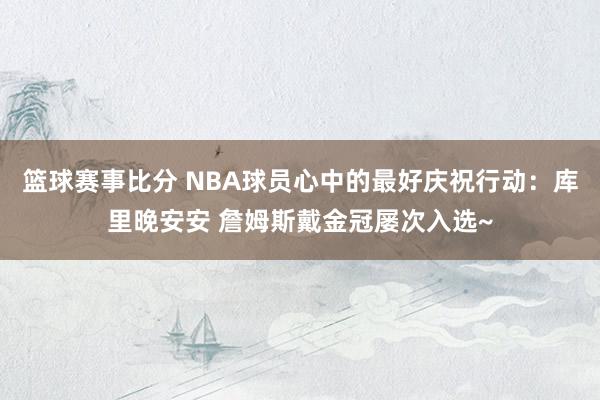 篮球赛事比分 NBA球员心中的最好庆祝行动：库里晚安安 詹姆斯戴金冠屡次入选~