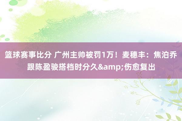 篮球赛事比分 广州主帅被罚1万！麦穗丰：焦泊乔跟陈盈骏搭档时分久&伤愈复出