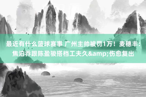 最近有什么篮球赛事 广州主帅被罚1万！麦穗丰：焦泊乔跟陈盈骏搭档工夫久&伤愈复出