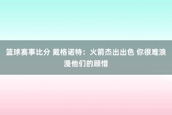 篮球赛事比分 戴格诺特：火箭杰出出色 你很难浪漫他们的顾惜