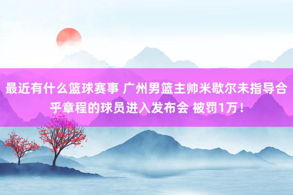 最近有什么篮球赛事 广州男篮主帅米歇尔未指导合乎章程的球员进入发布会 被罚1万！