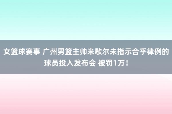 女篮球赛事 广州男篮主帅米歇尔未指示合乎律例的球员投入发布会 被罚1万！