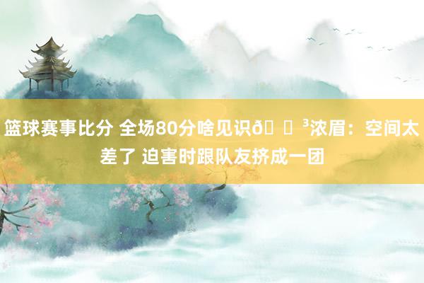 篮球赛事比分 全场80分啥见识😳浓眉：空间太差了 迫害时跟队友挤成一团