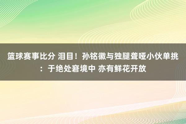 篮球赛事比分 泪目！孙铭徽与独腿聋哑小伙单挑：于绝处窘境中 亦有鲜花开放