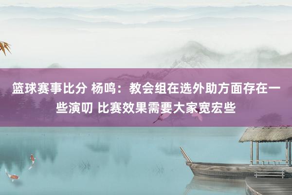 篮球赛事比分 杨鸣：教会组在选外助方面存在一些演叨 比赛效果需要大家宽宏些