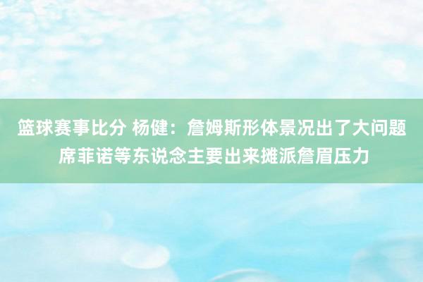 篮球赛事比分 杨健：詹姆斯形体景况出了大问题 席菲诺等东说念主要出来摊派詹眉压力