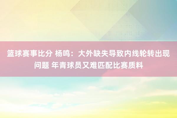 篮球赛事比分 杨鸣：大外缺失导致内线轮转出现问题 年青球员又难匹配比赛质料