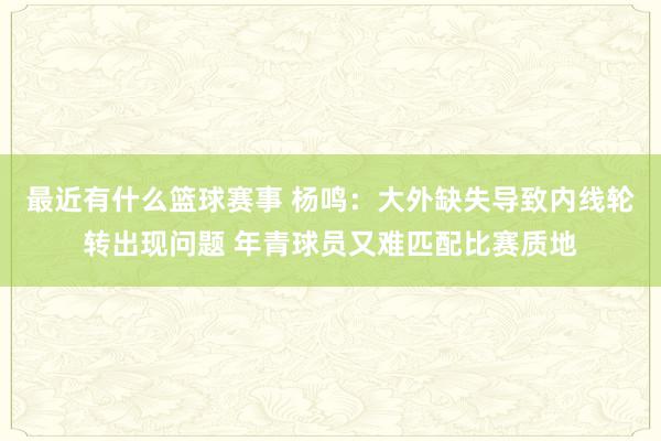 最近有什么篮球赛事 杨鸣：大外缺失导致内线轮转出现问题 年青球员又难匹配比赛质地