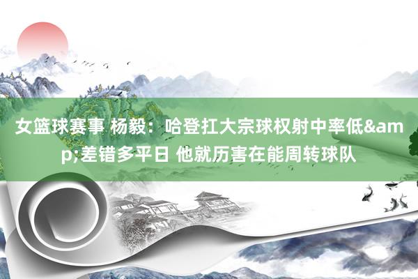 女篮球赛事 杨毅：哈登扛大宗球权射中率低&差错多平日 他就历害在能周转球队