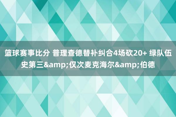 篮球赛事比分 普理查德替补纠合4场砍20+ 绿队伍史第三&仅次麦克海尔&伯德