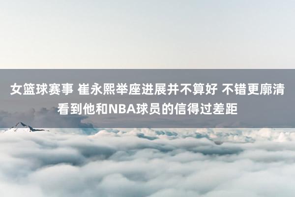 女篮球赛事 崔永熙举座进展并不算好 不错更廓清看到他和NBA球员的信得过差距