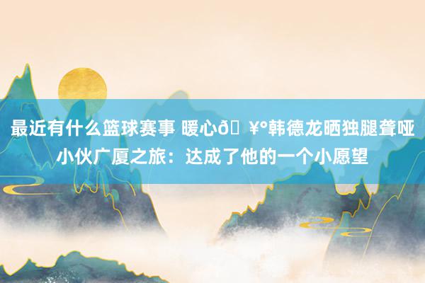 最近有什么篮球赛事 暖心🥰韩德龙晒独腿聋哑小伙广厦之旅：达成了他的一个小愿望