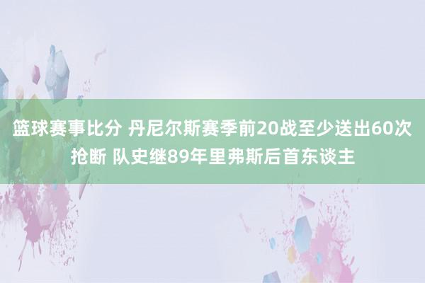 篮球赛事比分 丹尼尔斯赛季前20战至少送出60次抢断 队史继89年里弗斯后首东谈主