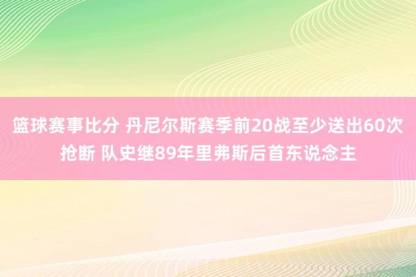 篮球赛事比分 丹尼尔斯赛季前20战至少送出60次抢断 队史继89年里弗斯后首东说念主