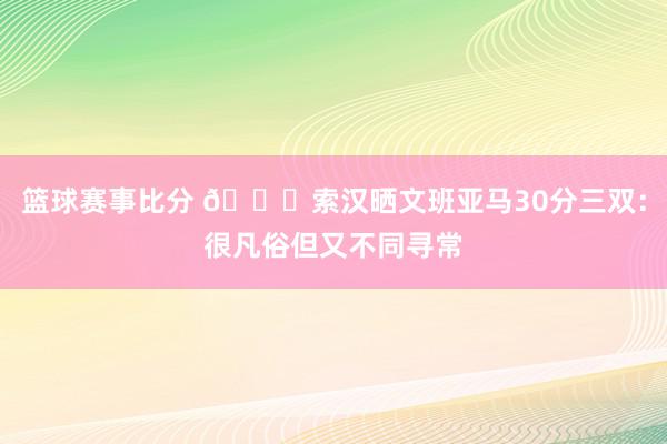 篮球赛事比分 👀索汉晒文班亚马30分三双：很凡俗但又不同寻常