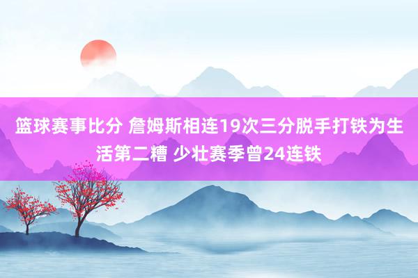 篮球赛事比分 詹姆斯相连19次三分脱手打铁为生活第二糟 少壮赛季曾24连铁