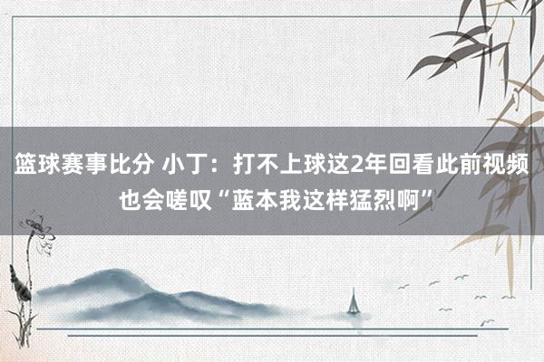 篮球赛事比分 小丁：打不上球这2年回看此前视频 也会嗟叹“蓝本我这样猛烈啊”