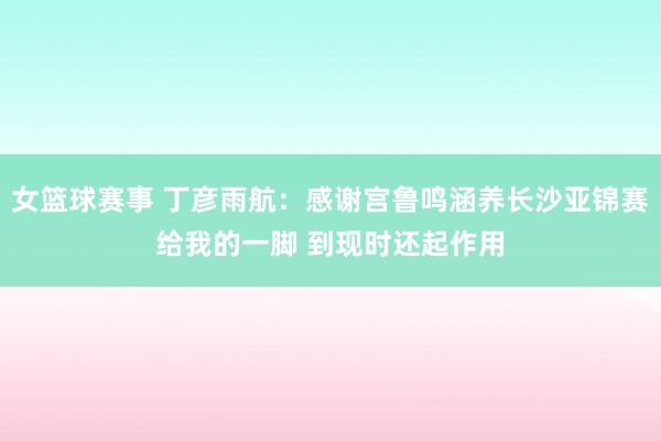 女篮球赛事 丁彦雨航：感谢宫鲁鸣涵养长沙亚锦赛给我的一脚 到现时还起作用