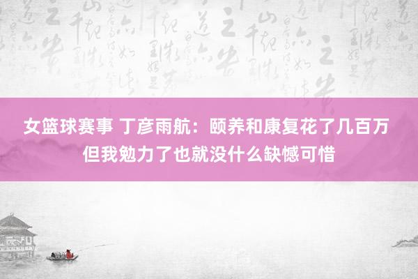 女篮球赛事 丁彦雨航：颐养和康复花了几百万 但我勉力了也就没什么缺憾可惜