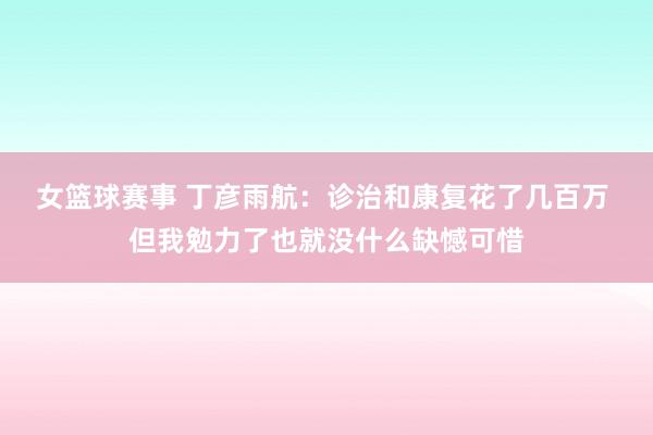 女篮球赛事 丁彦雨航：诊治和康复花了几百万 但我勉力了也就没什么缺憾可惜