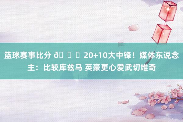 篮球赛事比分 😋20+10大中锋！媒体东说念主：比较库兹马 英豪更心爱武切维奇