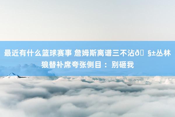 最近有什么篮球赛事 詹姆斯离谱三不沾🧱丛林狼替补席夸张侧目 ：别砸我