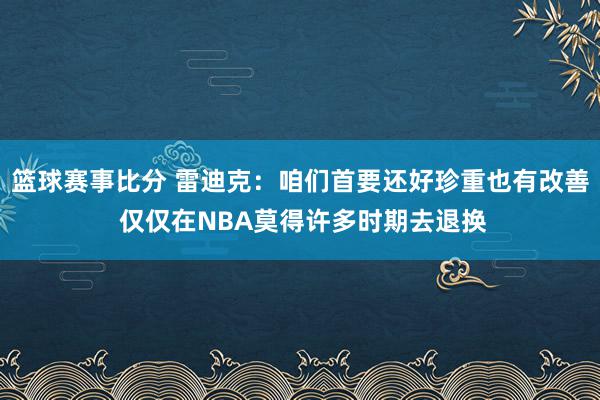 篮球赛事比分 雷迪克：咱们首要还好珍重也有改善 仅仅在NBA莫得许多时期去退换