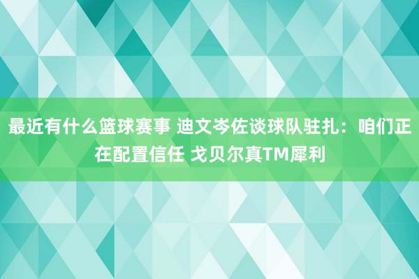 最近有什么篮球赛事 迪文岑佐谈球队驻扎：咱们正在配置信任 戈贝尔真TM犀利