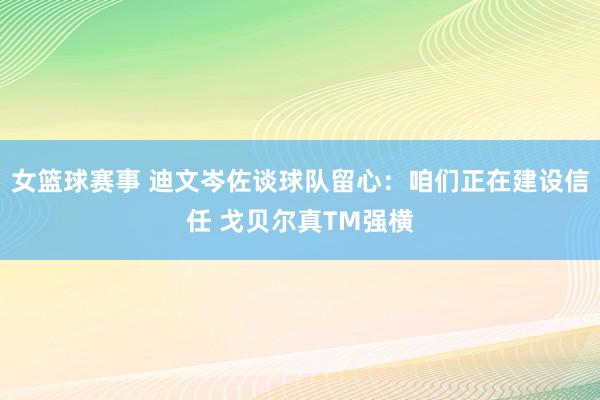 女篮球赛事 迪文岑佐谈球队留心：咱们正在建设信任 戈贝尔真TM强横