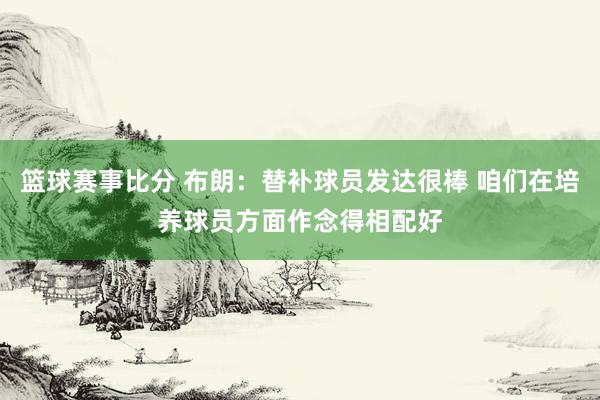 篮球赛事比分 布朗：替补球员发达很棒 咱们在培养球员方面作念得相配好