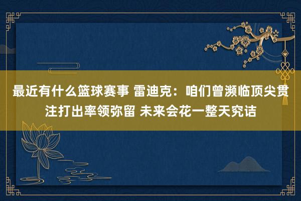 最近有什么篮球赛事 雷迪克：咱们曾濒临顶尖贯注打出率领弥留 未来会花一整天究诘