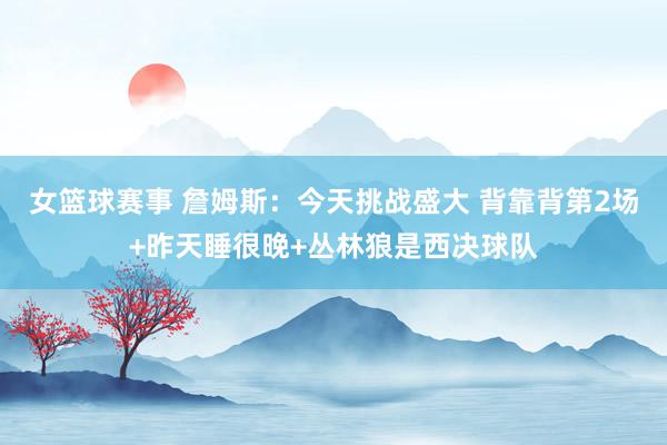 女篮球赛事 詹姆斯：今天挑战盛大 背靠背第2场+昨天睡很晚+丛林狼是西决球队