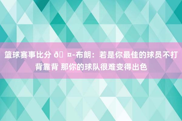 篮球赛事比分 🤭布朗：若是你最佳的球员不打背靠背 那你的球队很难变得出色