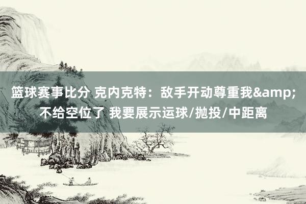 篮球赛事比分 克内克特：敌手开动尊重我&不给空位了 我要展示运球/抛投/中距离