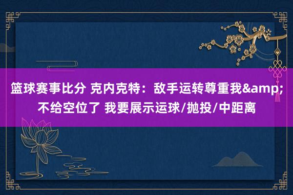 篮球赛事比分 克内克特：敌手运转尊重我&不给空位了 我要展示运球/抛投/中距离